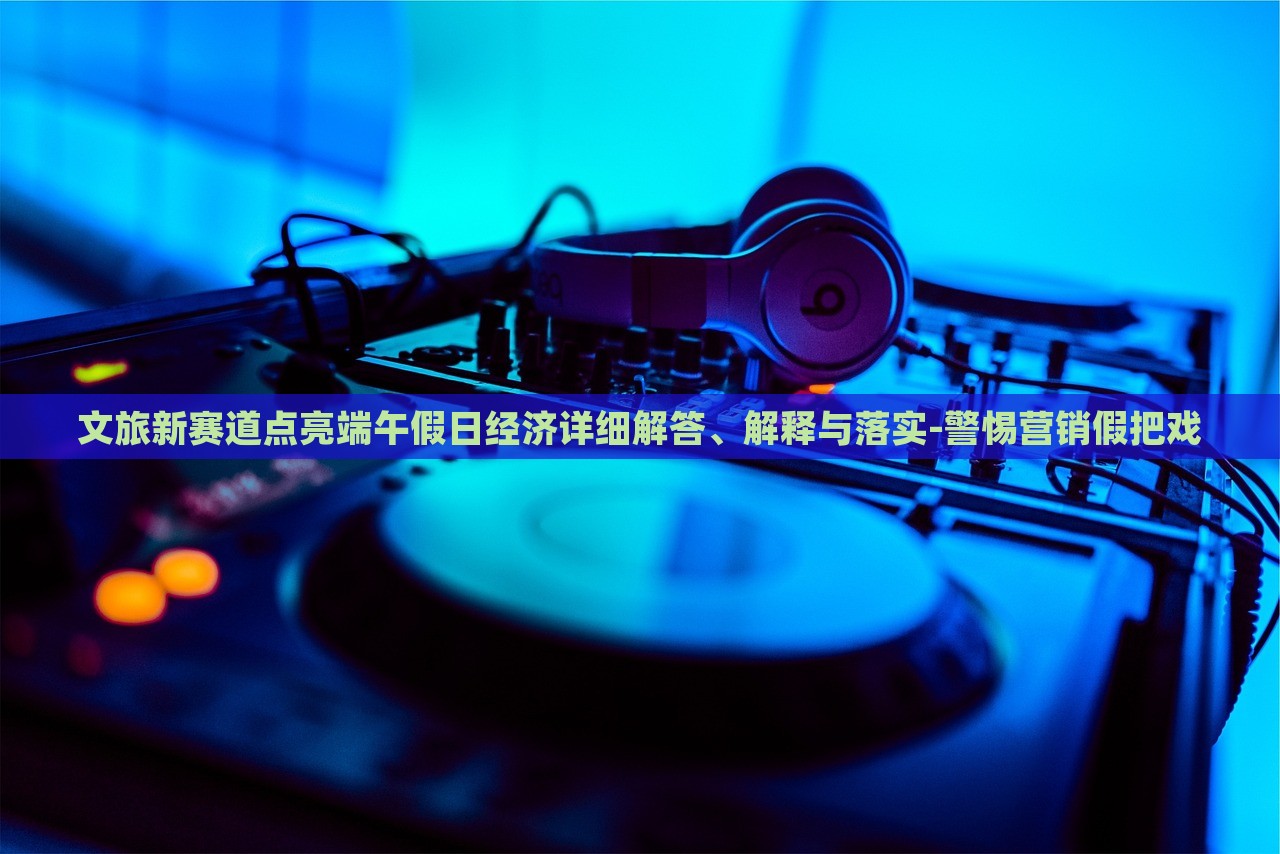 文旅新賽道點(diǎn)亮端午假日經(jīng)濟(jì)詳細(xì)解答、解釋與落實(shí)-警惕營銷假把戲