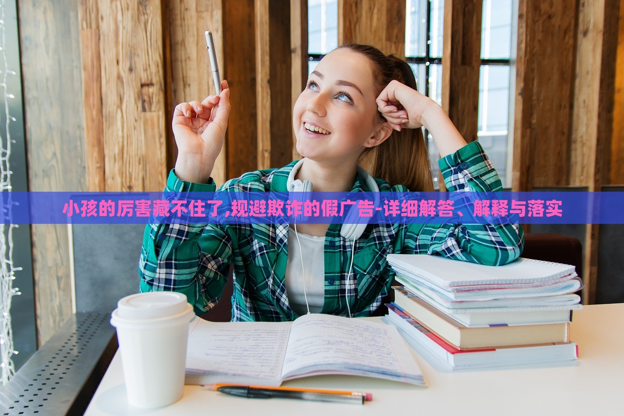 小孩的厲害藏不住了,規(guī)避欺詐的假廣告-詳細(xì)解答、解釋與落實(shí)