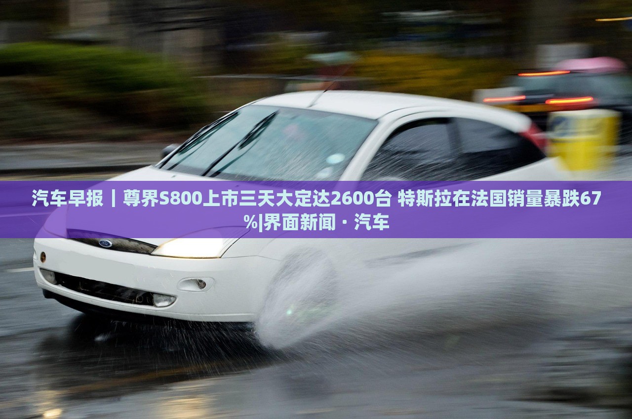 汽車早報(bào)｜尊界S800上市三天大定達(dá)2600臺(tái) 特斯拉在法國銷量暴跌67%|界面新聞 · 汽車