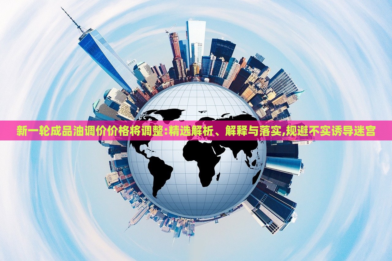 新一輪成品油調(diào)價價格將調(diào)整:精選解析、解釋與落實,規(guī)避不實誘導(dǎo)迷宮