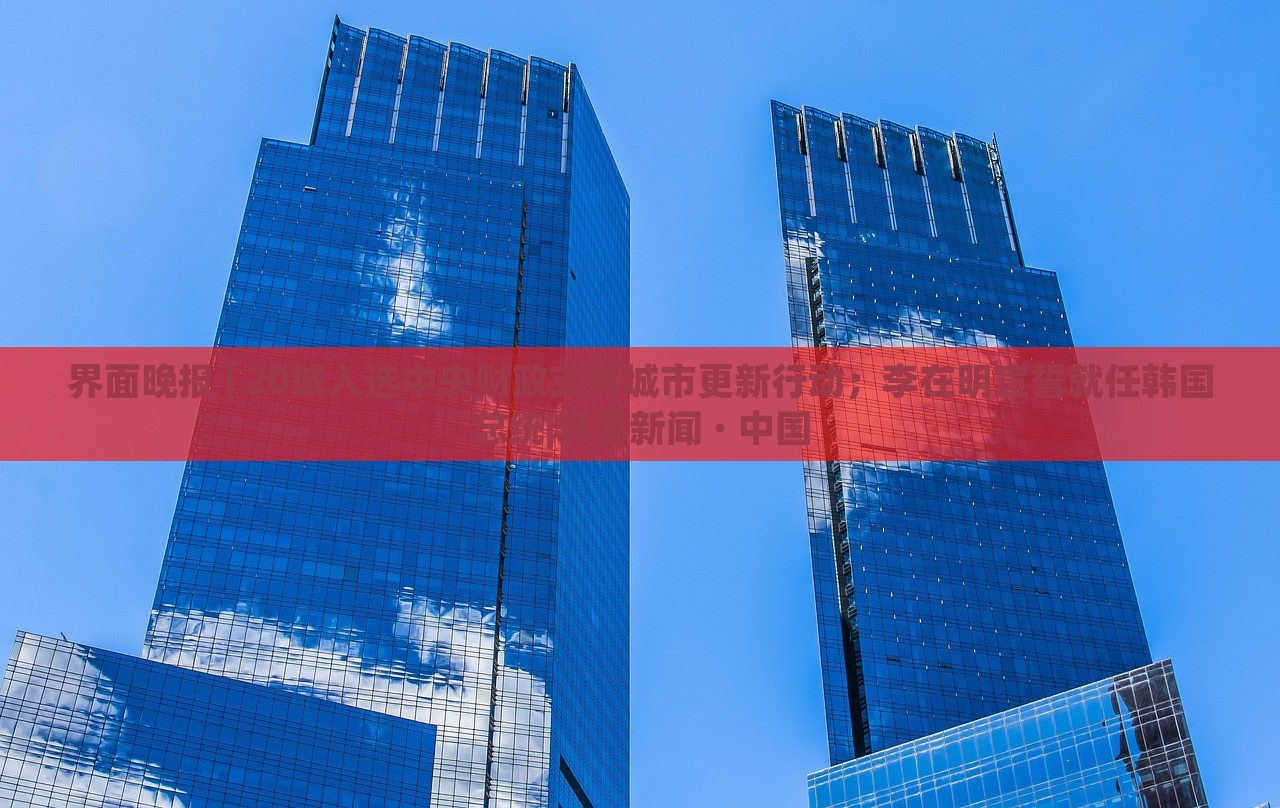 界面晚報(bào) | 20城入選中央財(cái)政支持城市更新行動；李在明宣誓就任韓國總統(tǒng)|界面新聞 · 中國