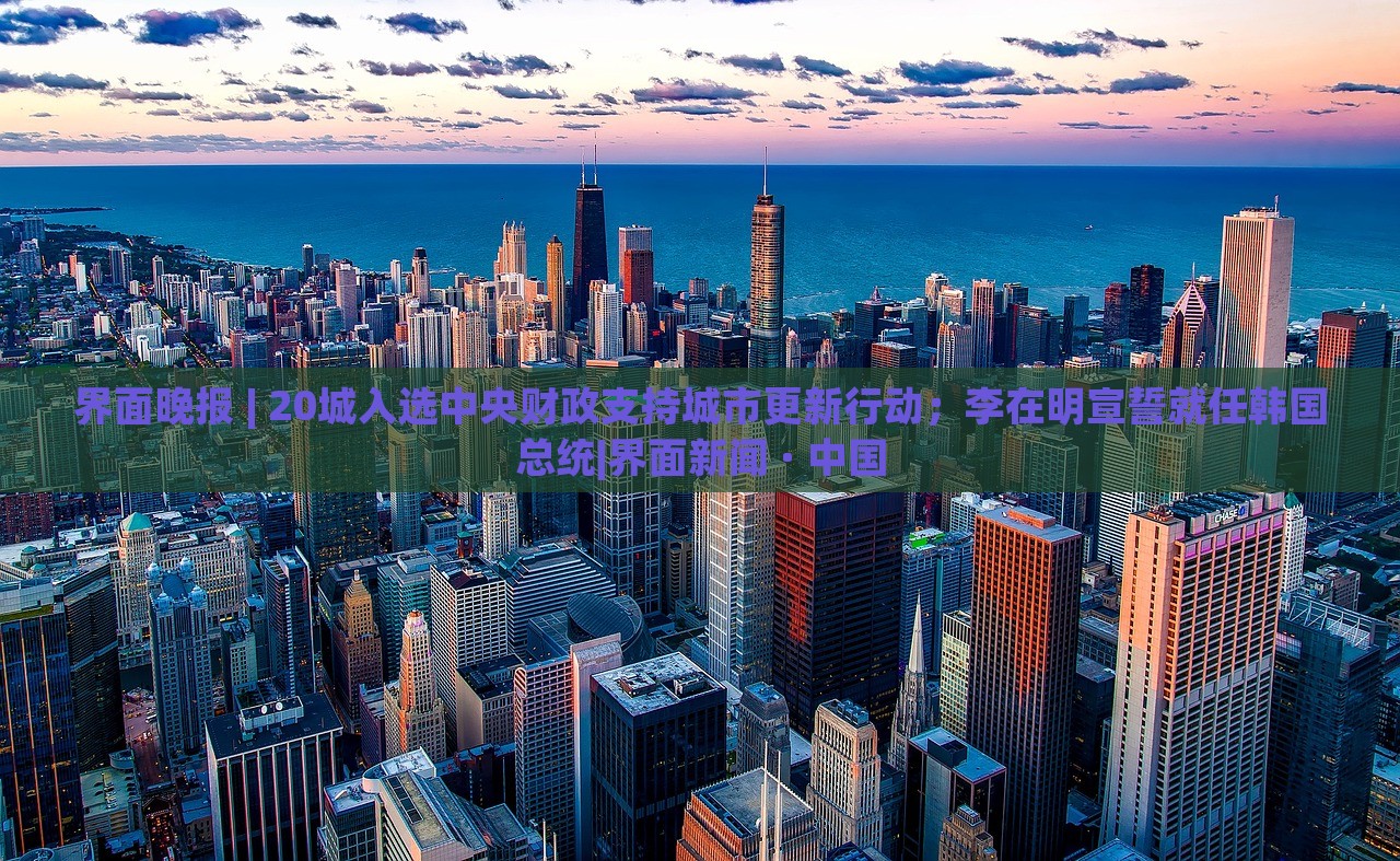 界面晚報(bào) | 20城入選中央財(cái)政支持城市更新行動；李在明宣誓就任韓國總統(tǒng)|界面新聞 · 中國