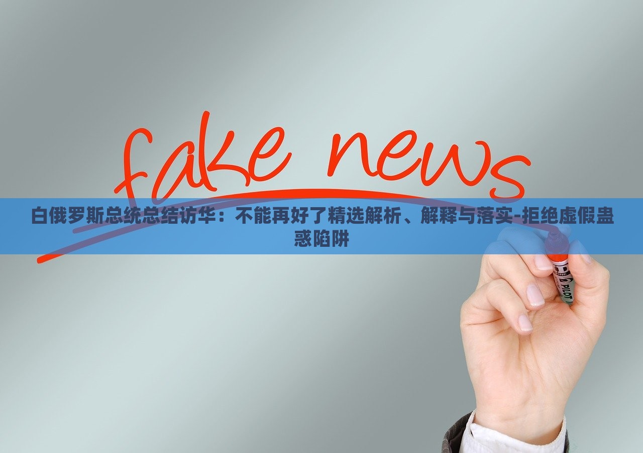 白俄羅斯總統(tǒng)總結訪華：不能再好了精選解析、解釋與落實-拒絕虛假蠱惑陷阱