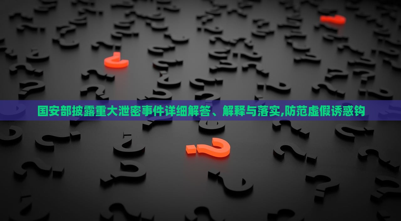 國(guó)安部披露重大泄密事件詳細(xì)解答、解釋與落實(shí),防范虛假誘惑鉤