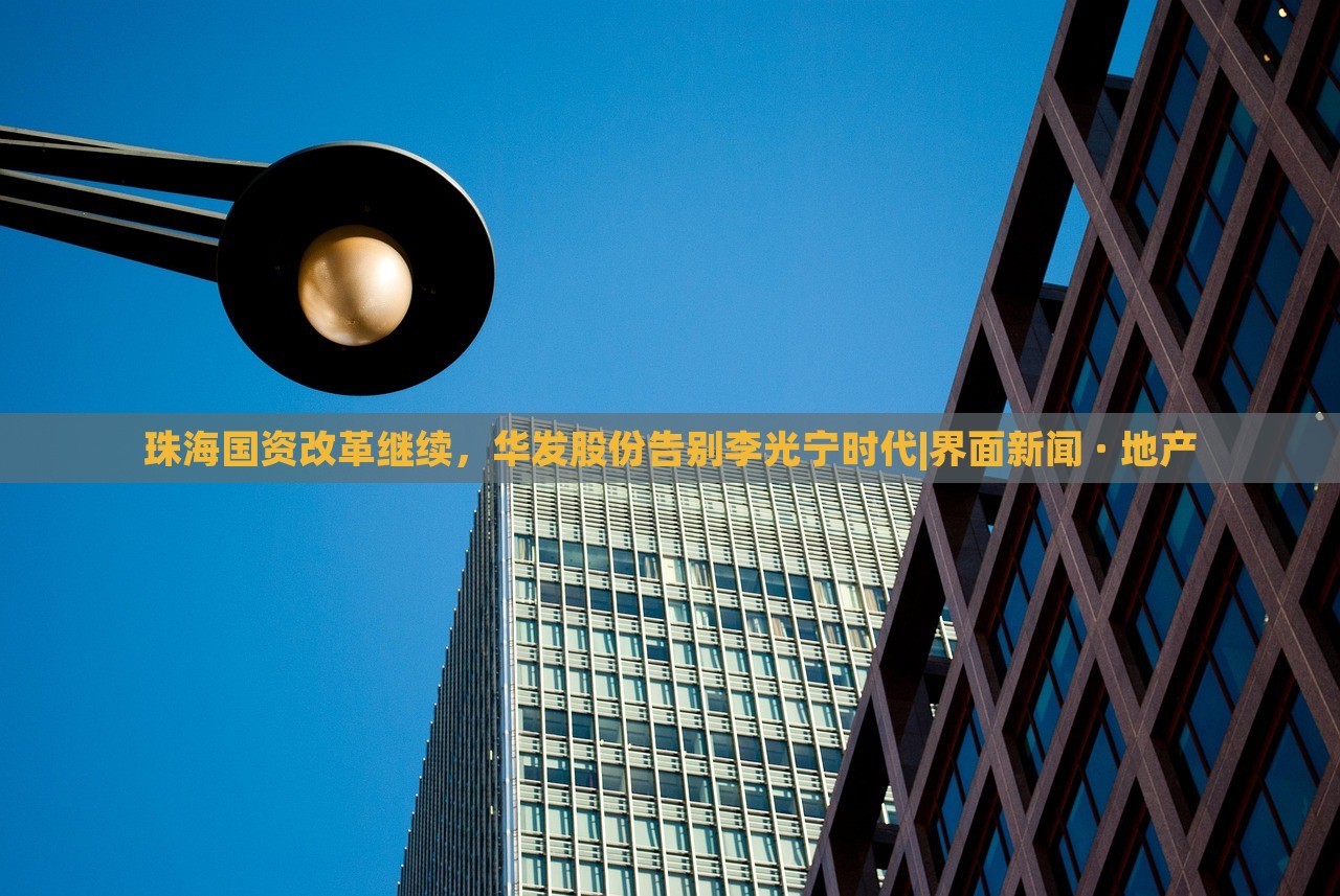 珠海國(guó)資改革繼續(xù)，華發(fā)股份告別李光寧時(shí)代|界面新聞 · 地產(chǎn)
