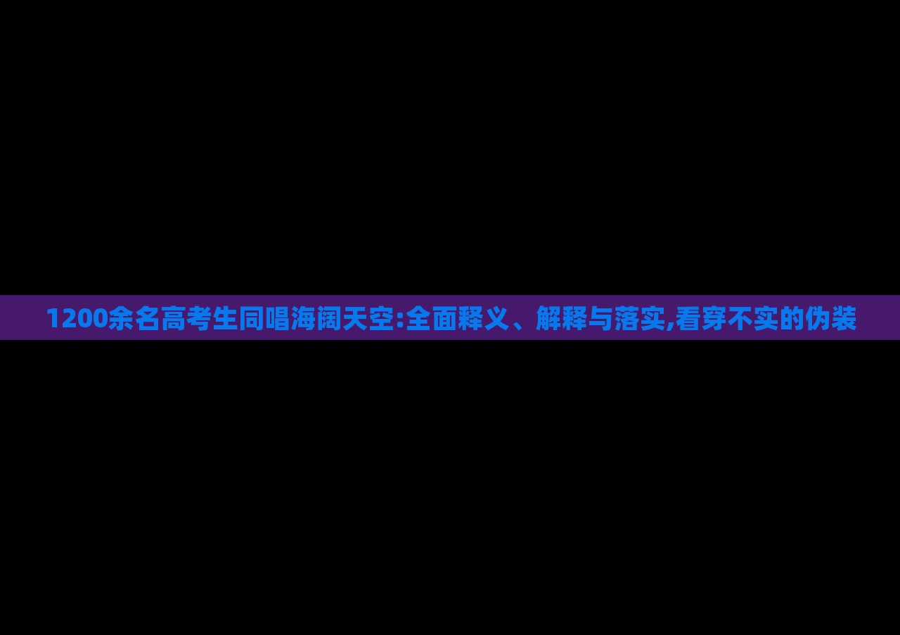 1200余名高考生同唱海闊天空:全面釋義、解釋與落實(shí),看穿不實(shí)的偽裝